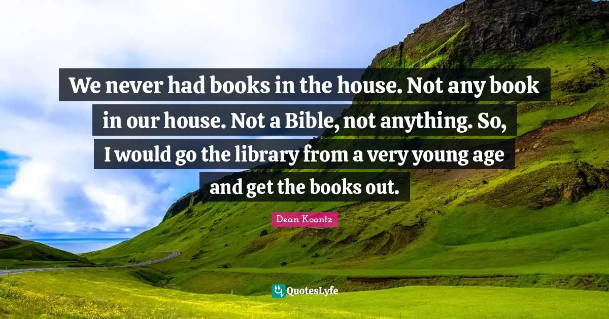 We never had books in the house. Not any book in our house. Not a Bible, not anything. So, I would go the library from a very young age and get the books out.