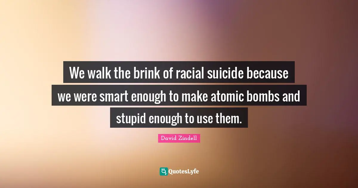 We walk the brink of racial suicide because we were smart enough to make atomic bombs and stupid enough to use them.