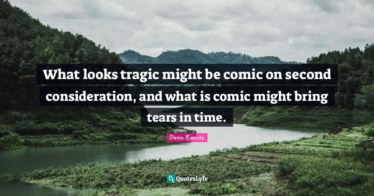 What looks tragic might be comic on second consideration, and what is comic might bring tears in time.