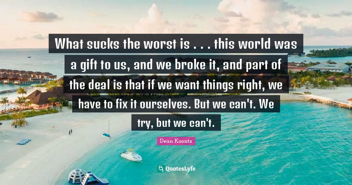 What sucks the worst is . . . this world was a gift to us, and we broke it, and part of the deal is that if we want things right, we have to fix it ourselves. But we can't. We try, but we can't.