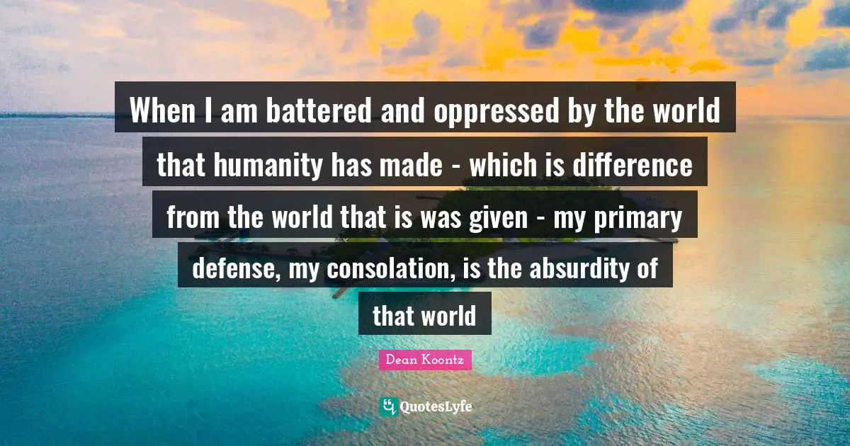 When I am battered and oppressed by the world that humanity has made - which is difference from the world that is was given - my primary defense, my consolation, is the absurdity of that world