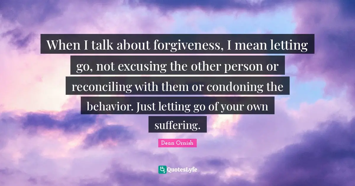 When I talk about forgiveness, I mean letting go, not excusing the other person or reconciling with them or condoning the behavior. Just letting go of your own suffering.