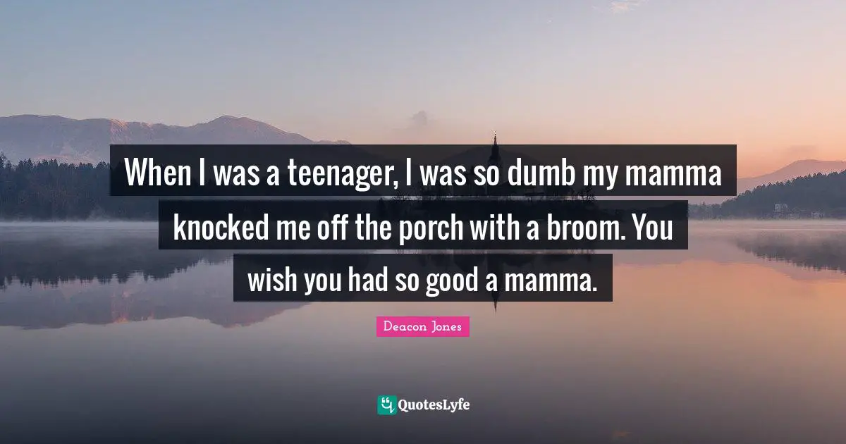 When I was a teenager, I was so dumb my mamma knocked me off the porch with a broom. You wish you had so good a mamma.
