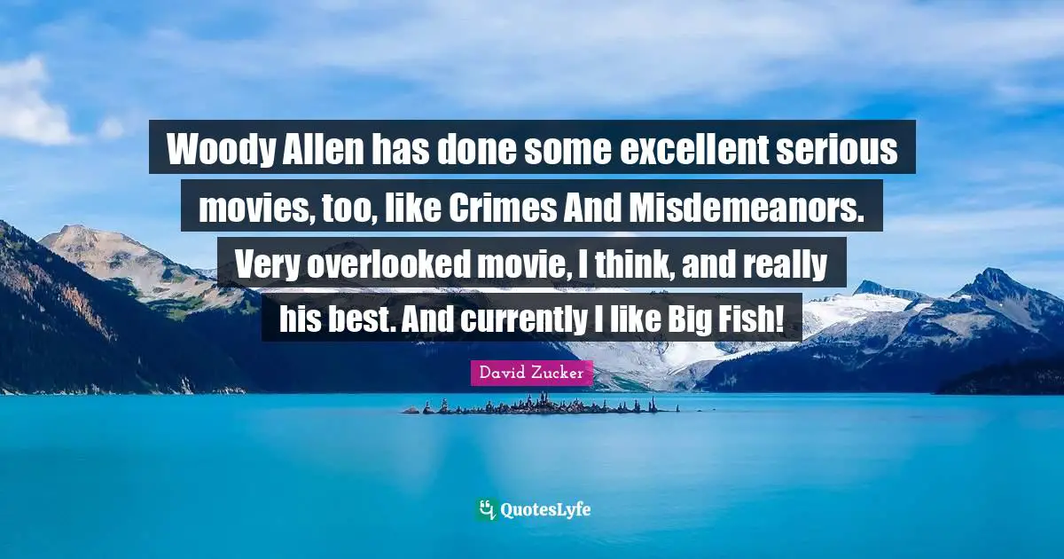 Woody Allen has done some excellent serious movies, too, like Crimes And Misdemeanors. Very overlooked movie, I think, and really his best. And currently I like Big Fish!