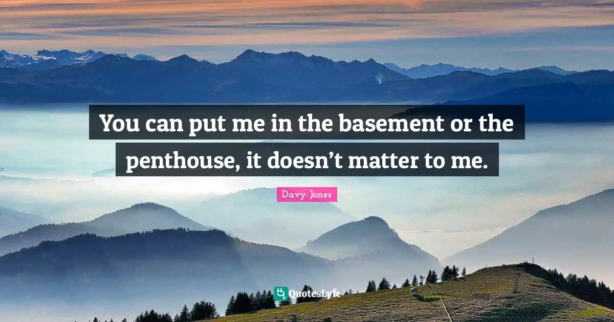 You can put me in the basement or the penthouse, it doesn’t matter to me.