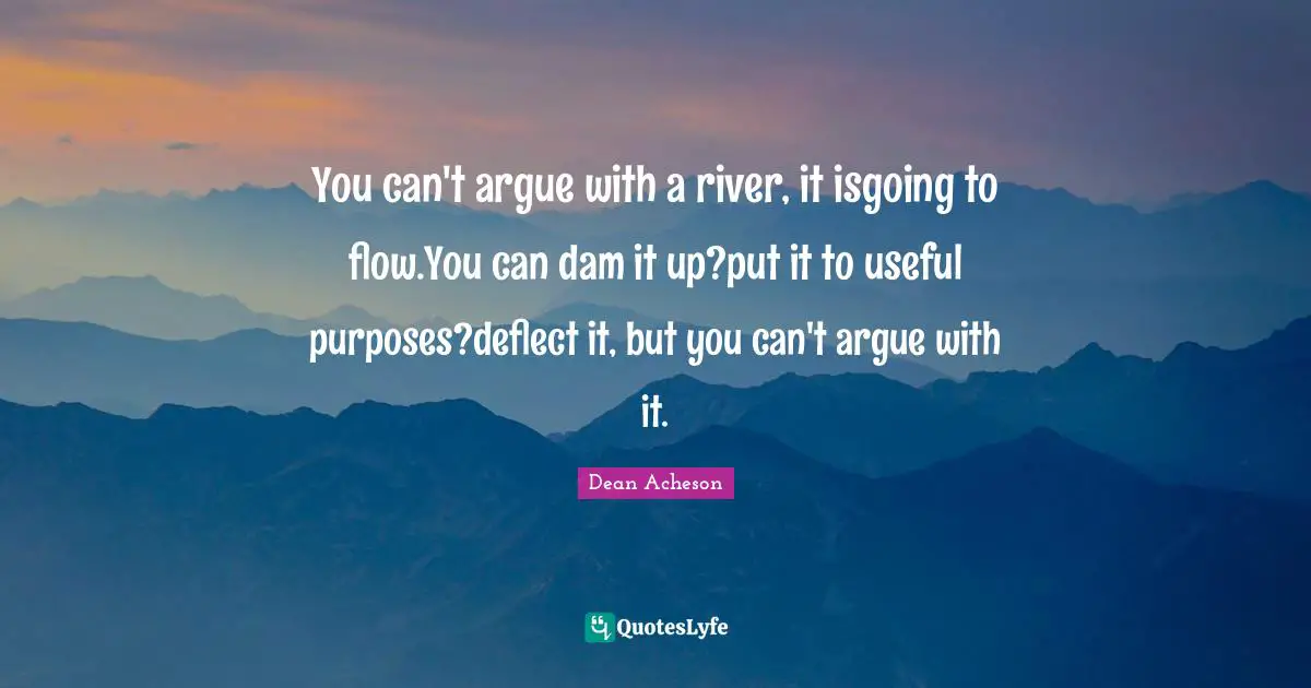 You can't argue with a river, it isgoing to flow.You can dam it up?put it to useful purposes?deflect it, but you can't argue with it.