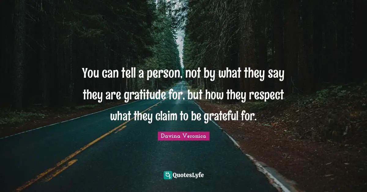 You can tell a person, not by what they say they are gratitude for, but how they respect what they claim to be grateful for.
