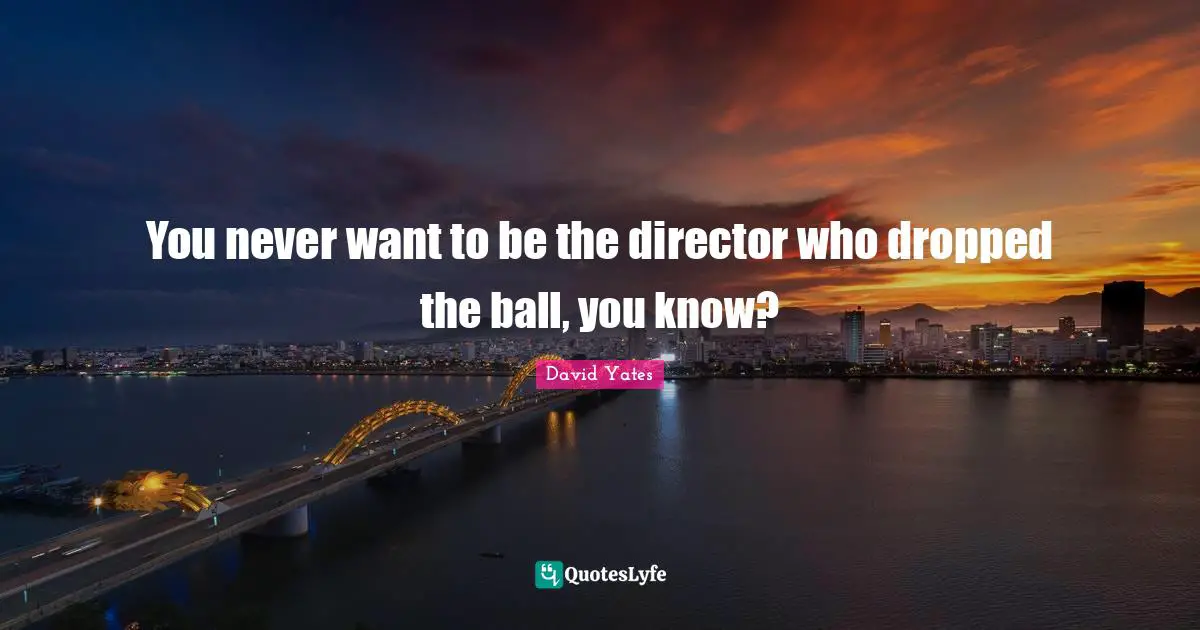You never want to be the director who dropped the ball, you know?