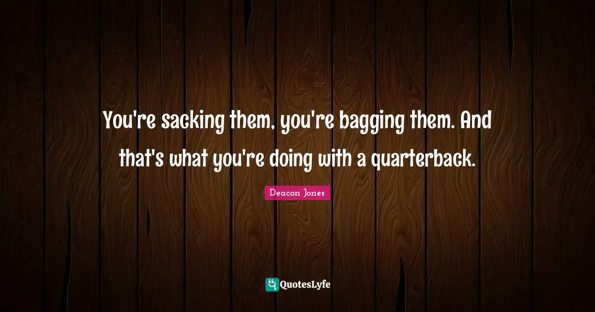 You're sacking them, you're bagging them. And that's what you're doing with a quarterback.