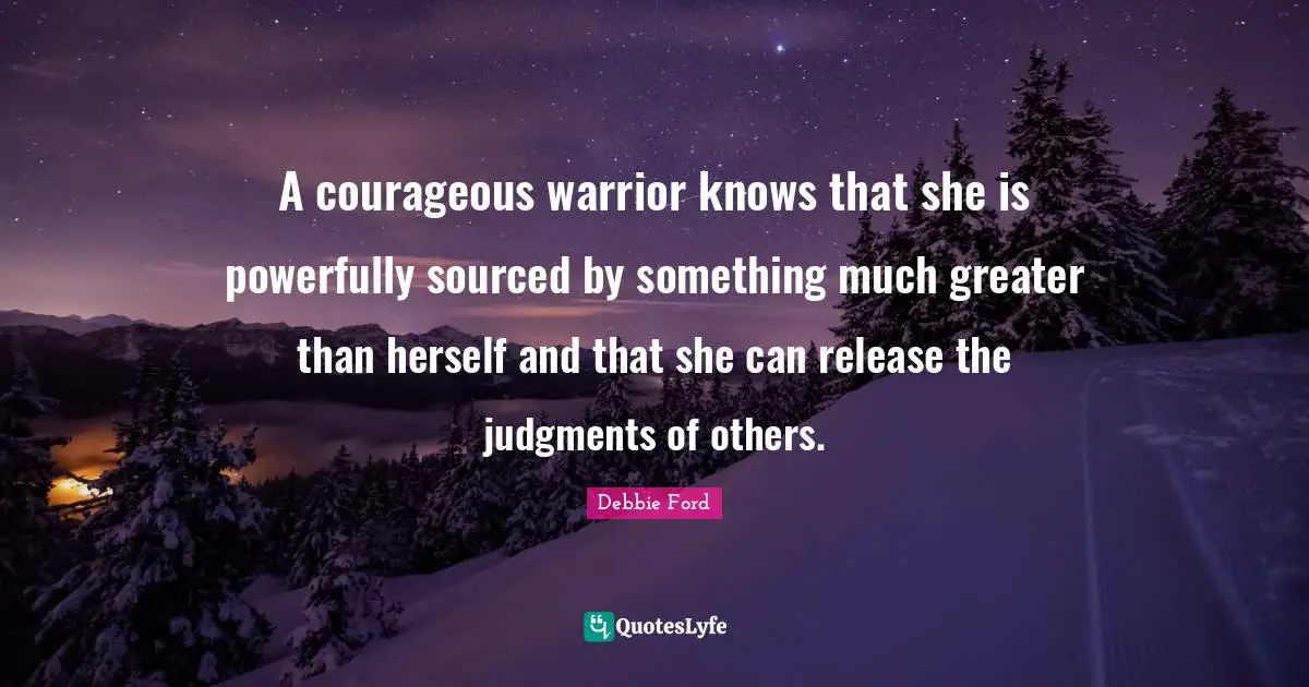 A courageous warrior knows that she is powerfully sourced by something much greater than herself and that she can release the judgments of others.