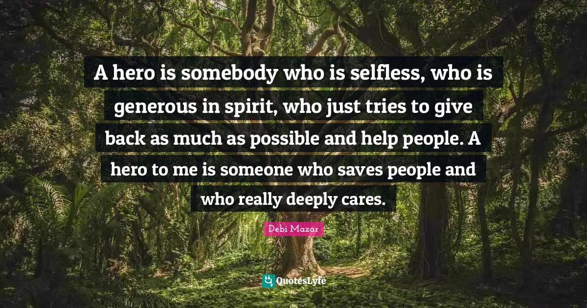 A hero is somebody who is selfless, who is generous in spirit, who just tries to give back as much as possible and help people. A hero to me is someone who saves people and who really deeply cares.