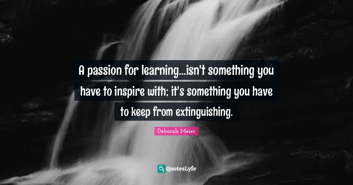 A passion for learning...isn't something you have to inspire with; it's something you have to keep from extinguishing.