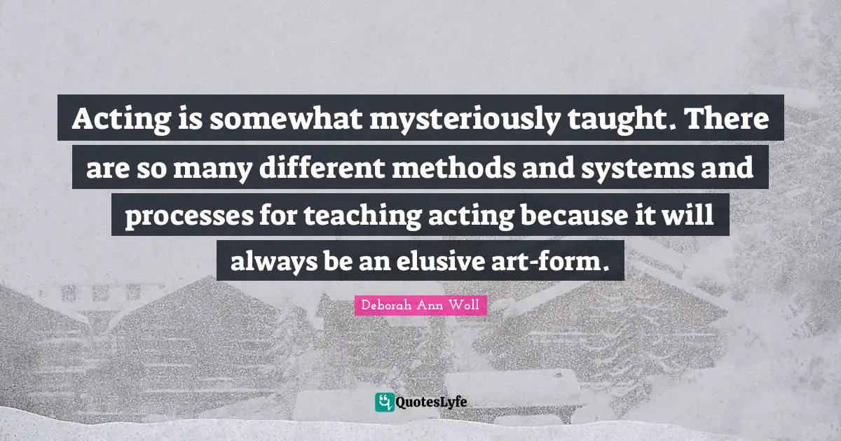 Acting is somewhat mysteriously taught. There are so many different methods and systems and processes for teaching acting because it will always be an elusive art-form.