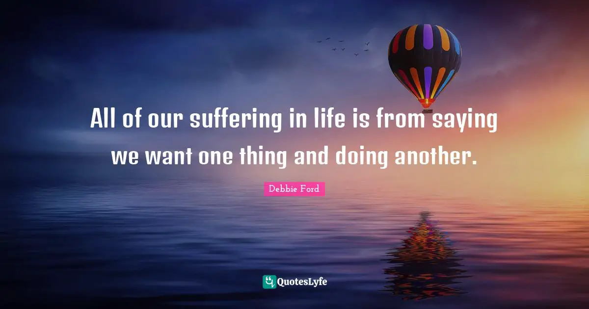 All of our suffering in life is from saying we want one thing and doing another.