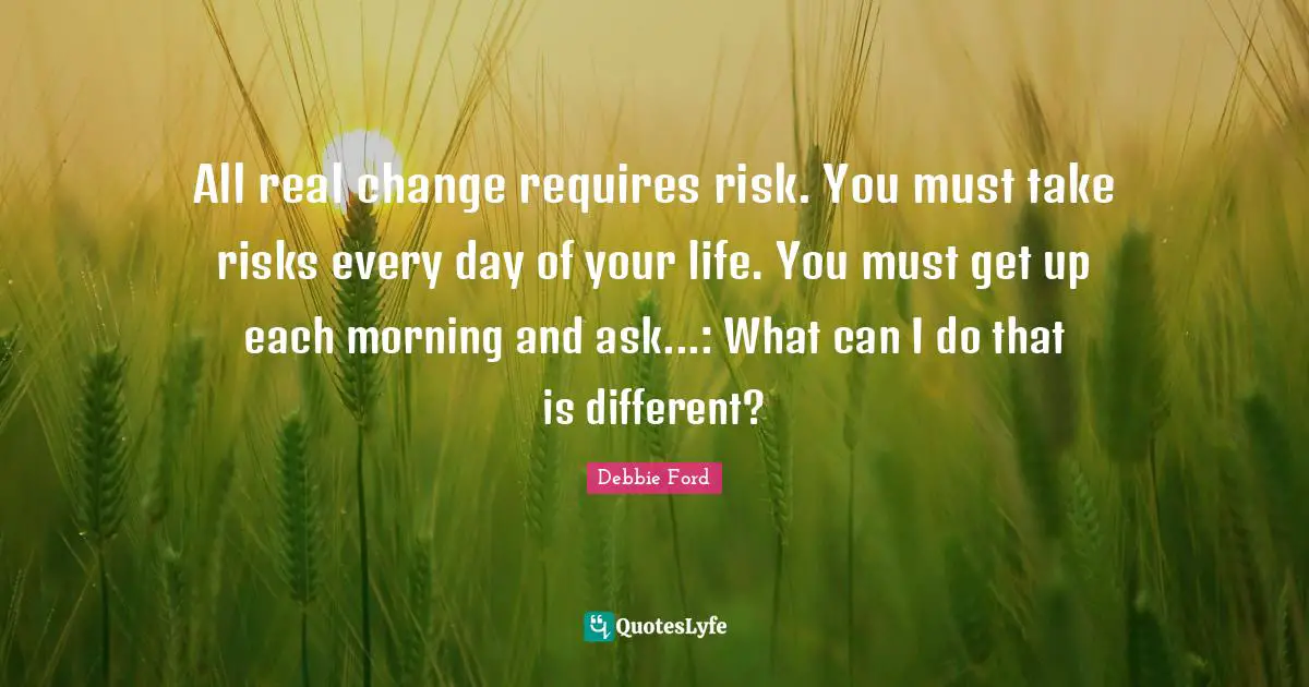 All real change requires risk. You must take risks every day of your life. You must get up each morning and ask...: What can I do that is different?