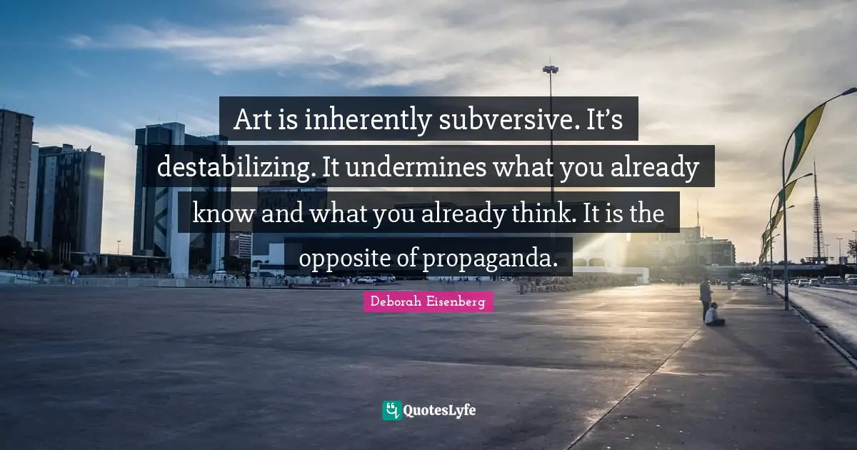 Art is inherently subversive. It’s destabilizing. It undermines what you already know and what you already think. It is the opposite of propaganda.