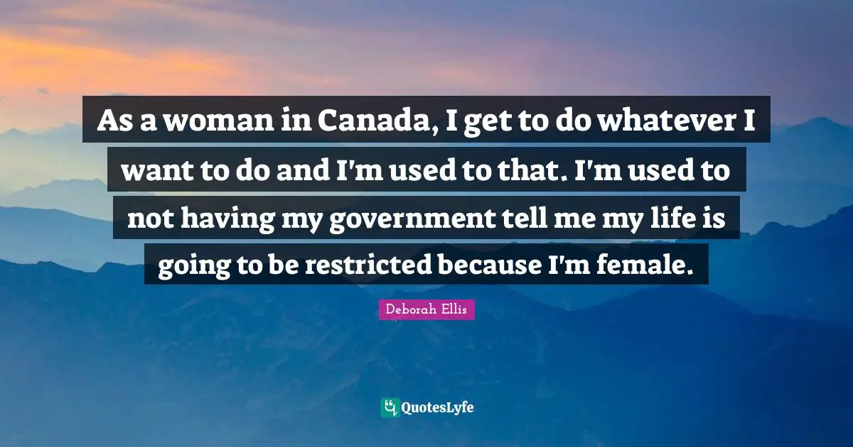 As a woman in Canada, I get to do whatever I want to do and I'm used to that. I'm used to not having my government tell me my life is going to be restricted because I'm female.