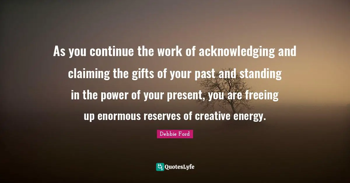 As you continue the work of acknowledging and claiming the gifts of your past and standing in the power of your present, you are freeing up enormous reserves of creative energy.