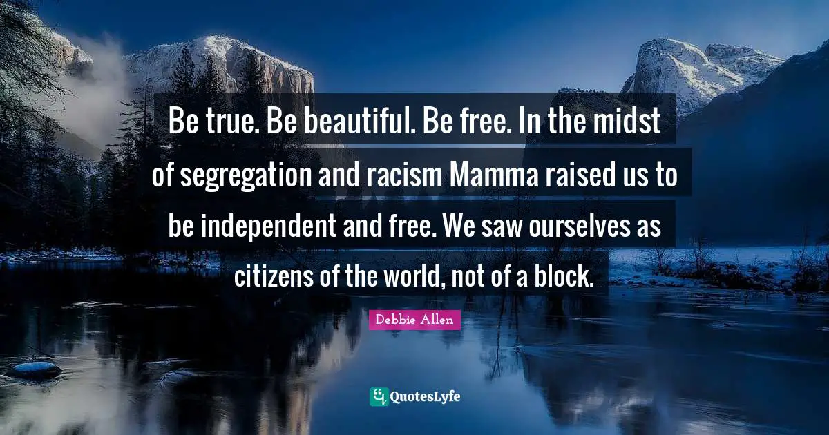Racism Quotes: "Be true. Be beautiful. Be free. In the midst of segregation and racism Mamma raised us to be independent and free. We saw ourselves as citizens of the world, not of a block."
