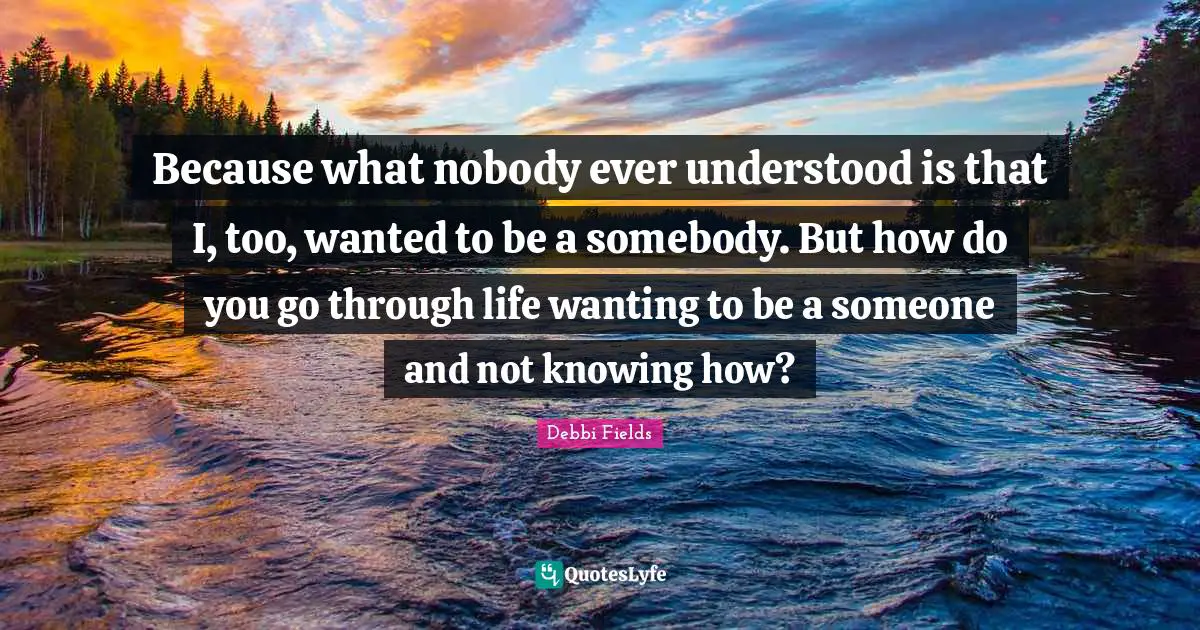 Because what nobody ever understood is that I, too, wanted to be a somebody. But how do you go through life wanting to be a someone and not knowing how?