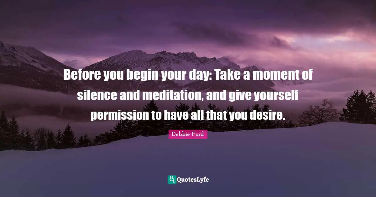 Before you begin your day: Take a moment of silence and meditation, and give yourself permission to have all that you desire.