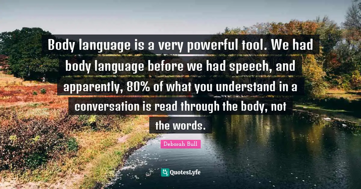 Body language is a very powerful tool. We had body language before we had speech, and apparently, 80% of what you understand in a conversation is read through the body, not the words.