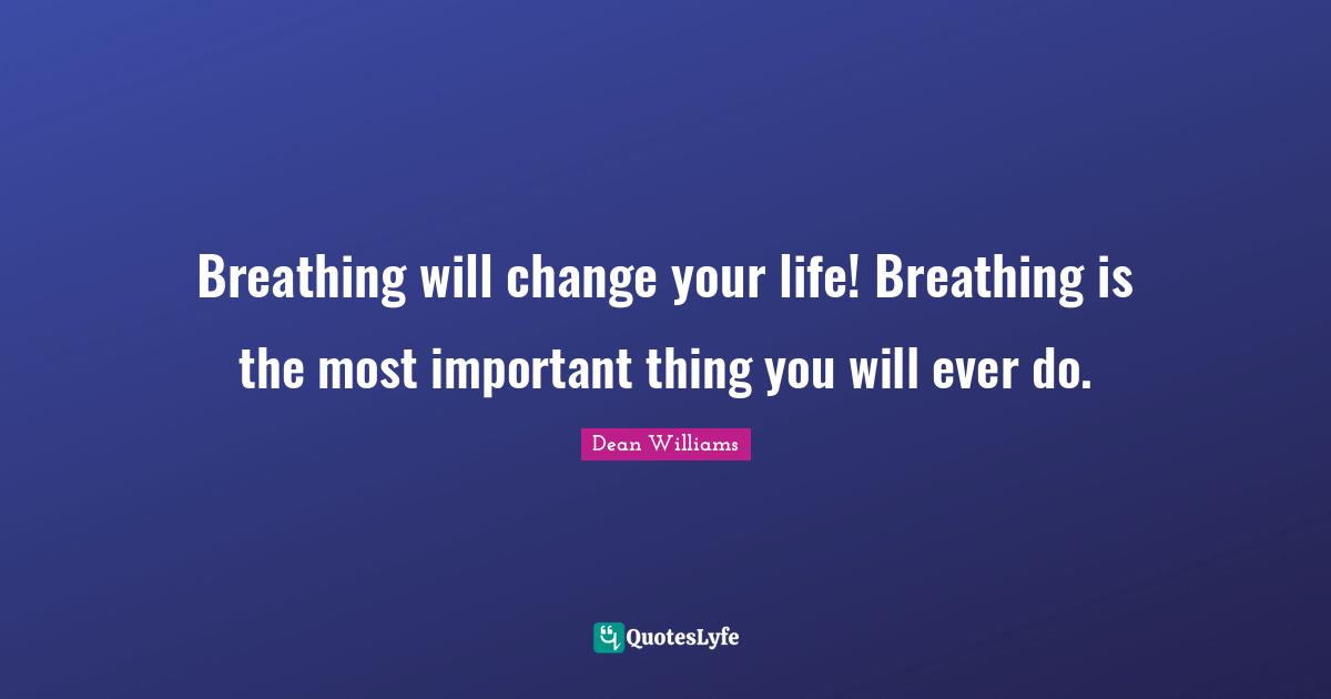Breathing will change your life! Breathing is the most important thing you will ever do.