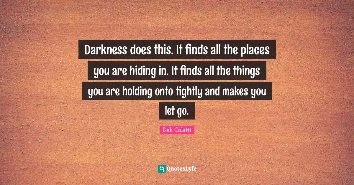 Darkness does this. It finds all the places you are hiding in. It finds all the things you are holding onto tightly and makes you let go.