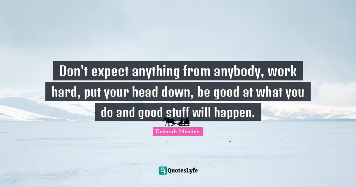 Don't expect anything from anybody, work hard, put your head down, be good at what you do and good stuff will happen.