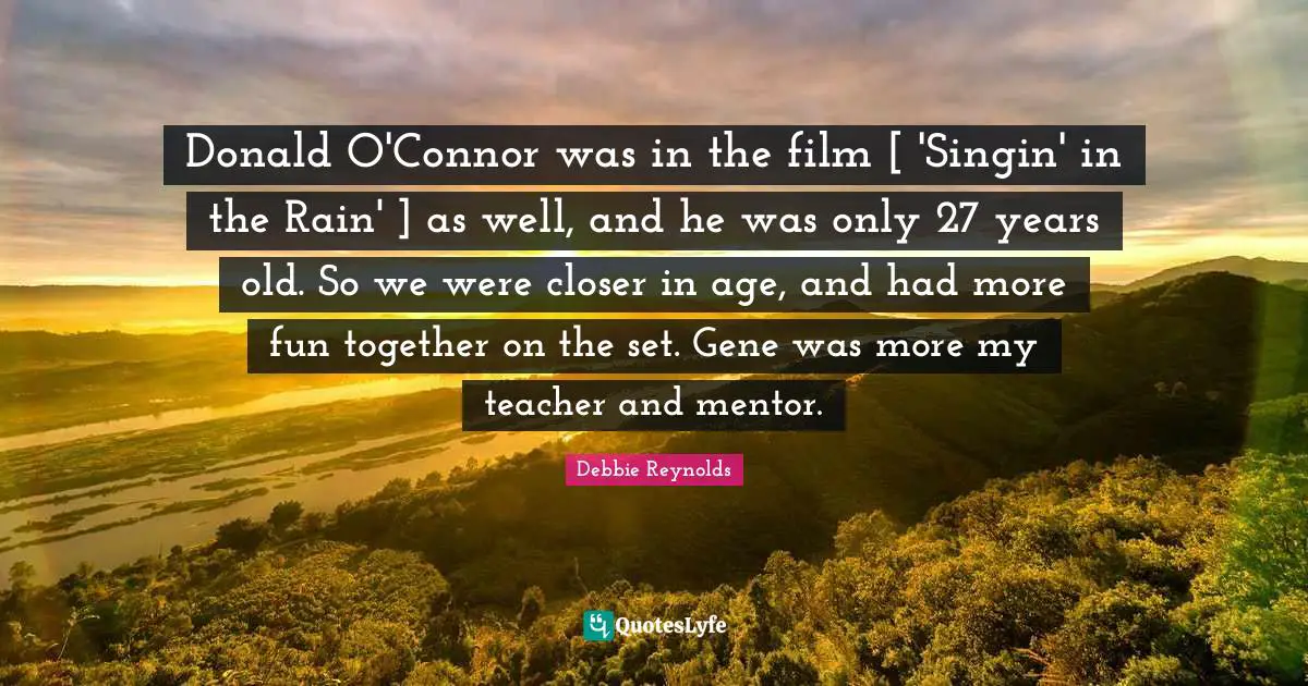 Donald O'Connor was in the film [ 'Singin' in the Rain' ] as well, and he was only 27 years old. So we were closer in age, and had more fun together on the set. Gene was more my teacher and mentor.