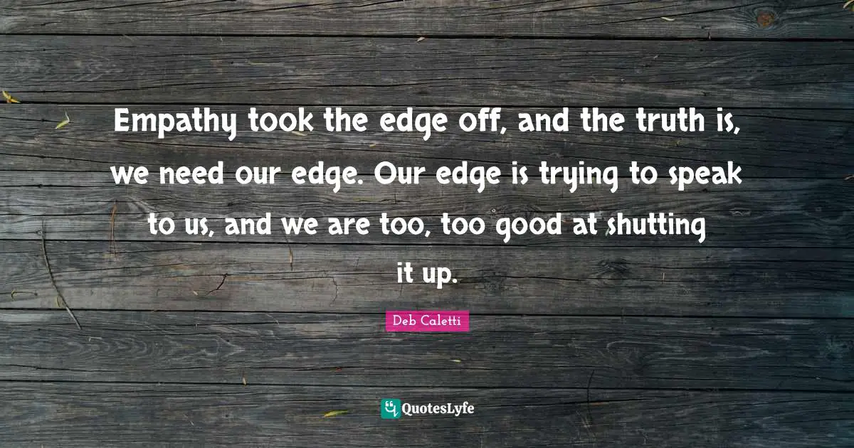 Empathy took the edge off, and the truth is, we need our edge. Our edge is trying to speak to us, and we are too, too good at shutting it up.