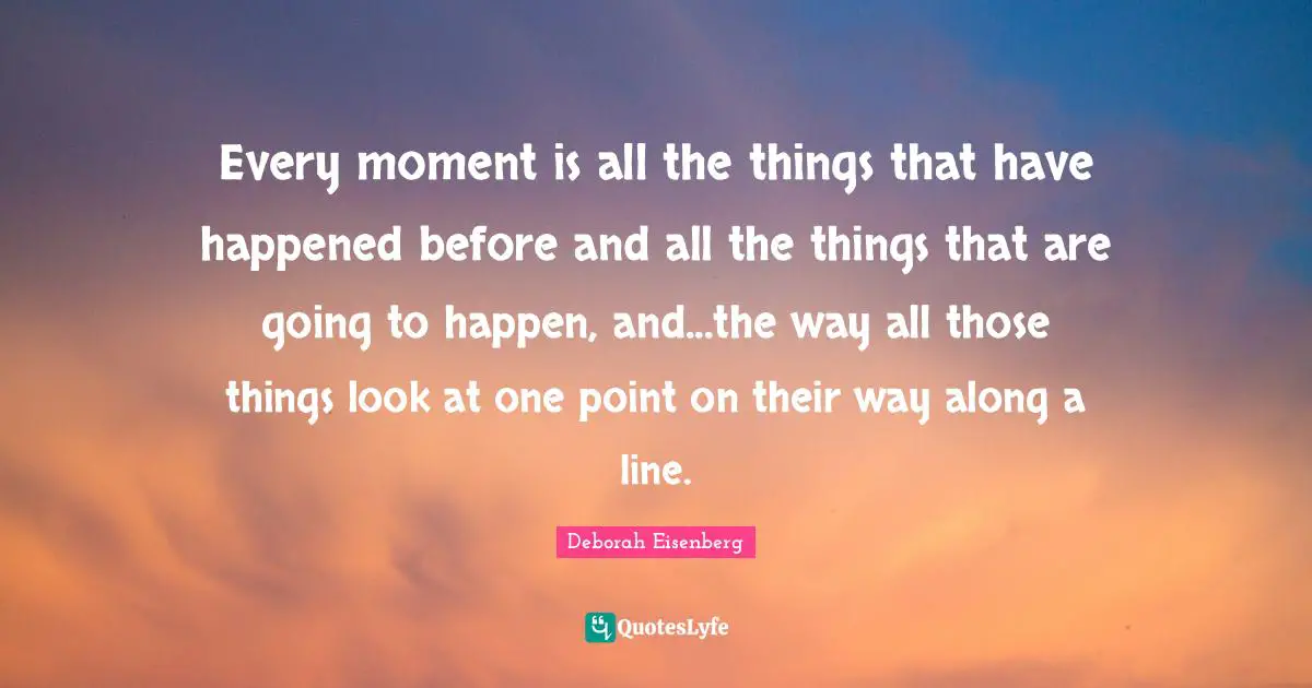 Every moment is all the things that have happened before and all the things that are going to happen, and...the way all those things look at one point on their way along a line.