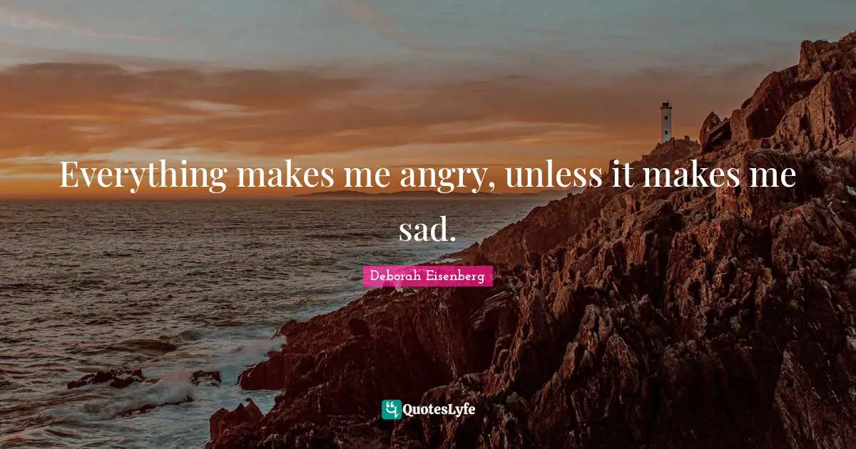 Everything makes me angry, unless it makes me sad.