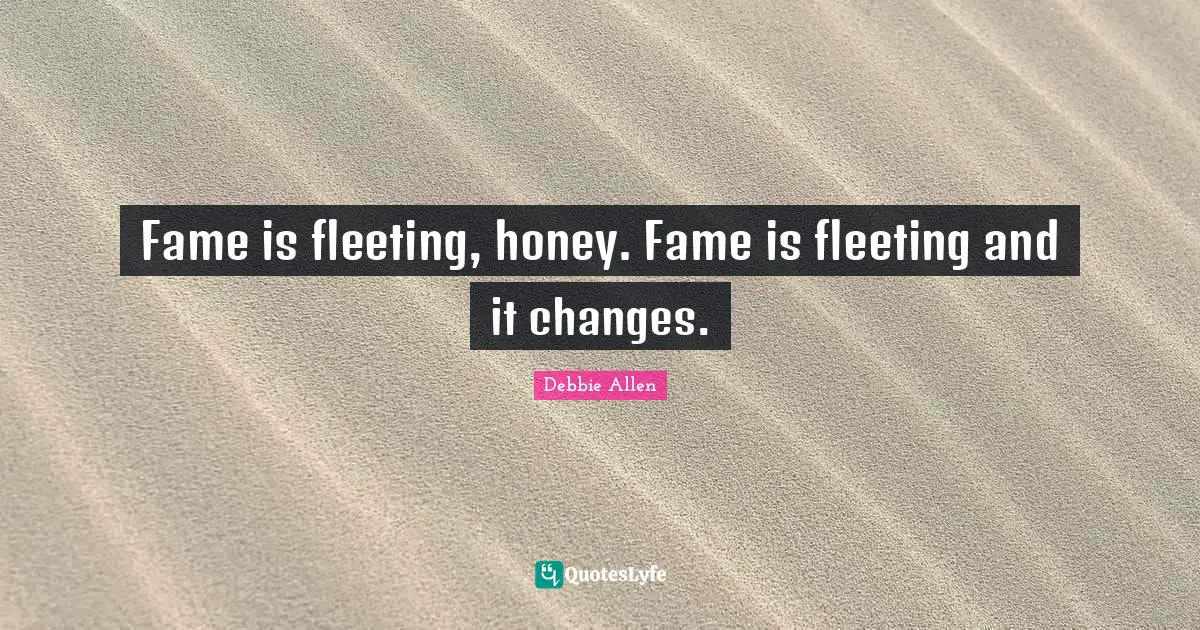 Fame is fleeting, honey. Fame is fleeting and it changes.