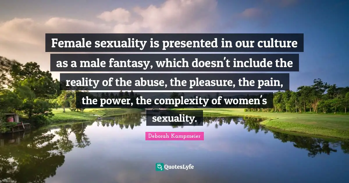 Female sexuality is presented in our culture as a male fantasy, which doesn't include the reality of the abuse, the pleasure, the pain, the power, the complexity of women's sexuality.