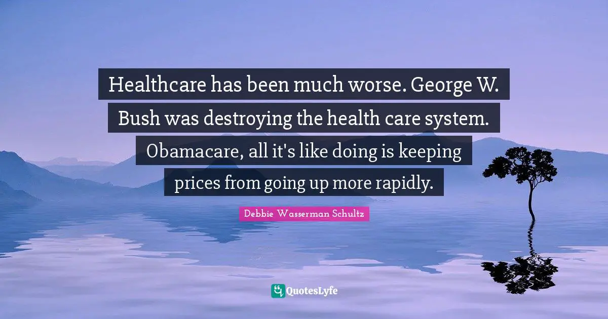 Healthcare has been much worse. George W. Bush was destroying the health care system. Obamacare, all it's like doing is keeping prices from going up more rapidly.