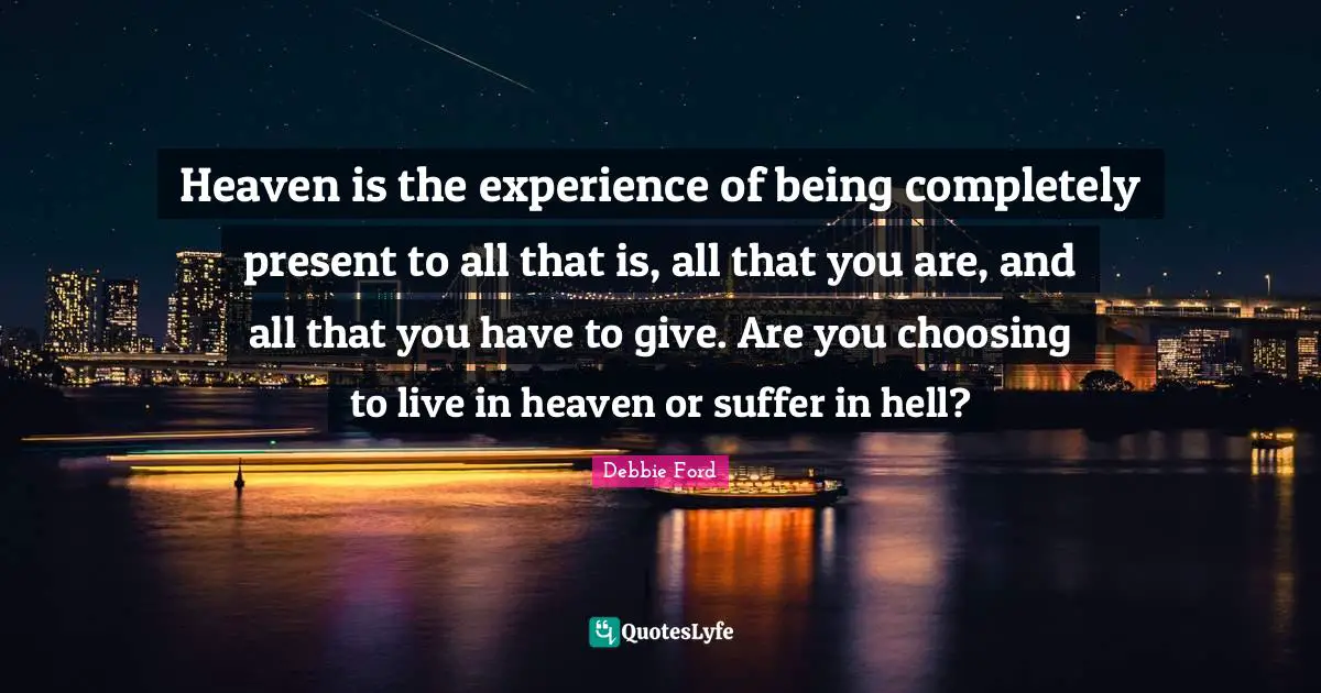 Heaven is the experience of being completely present to all that is, all that you are, and all that you have to give. Are you choosing to live in heaven or suffer in hell?