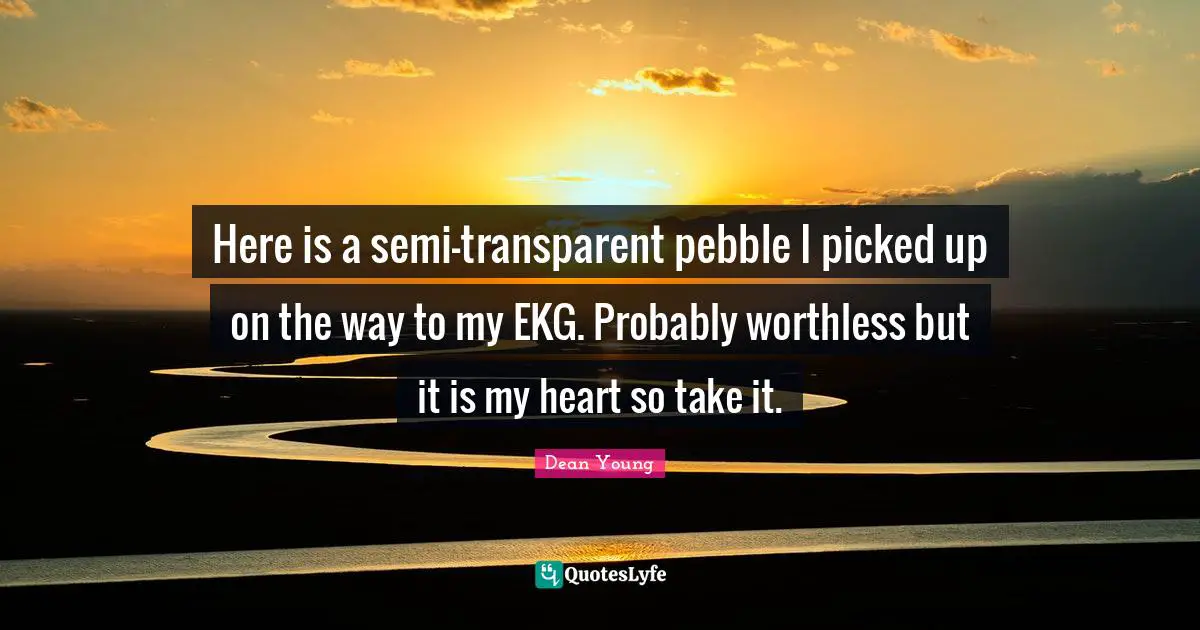 Dean Young Quotes: "Here is a semi-transparent pebble I picked up on the way to my EKG. Probably worthless but it is my heart so take it."