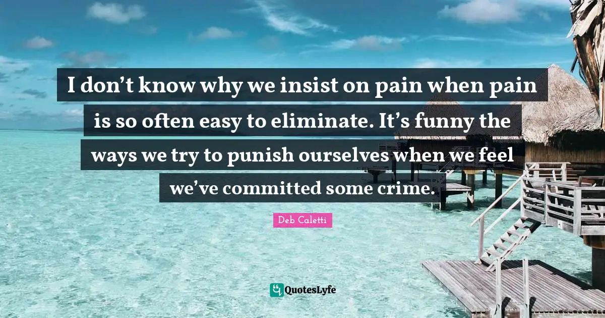 I don’t know why we insist on pain when pain is so often easy to eliminate. It’s funny the ways we try to punish ourselves when we feel we’ve committed some crime.