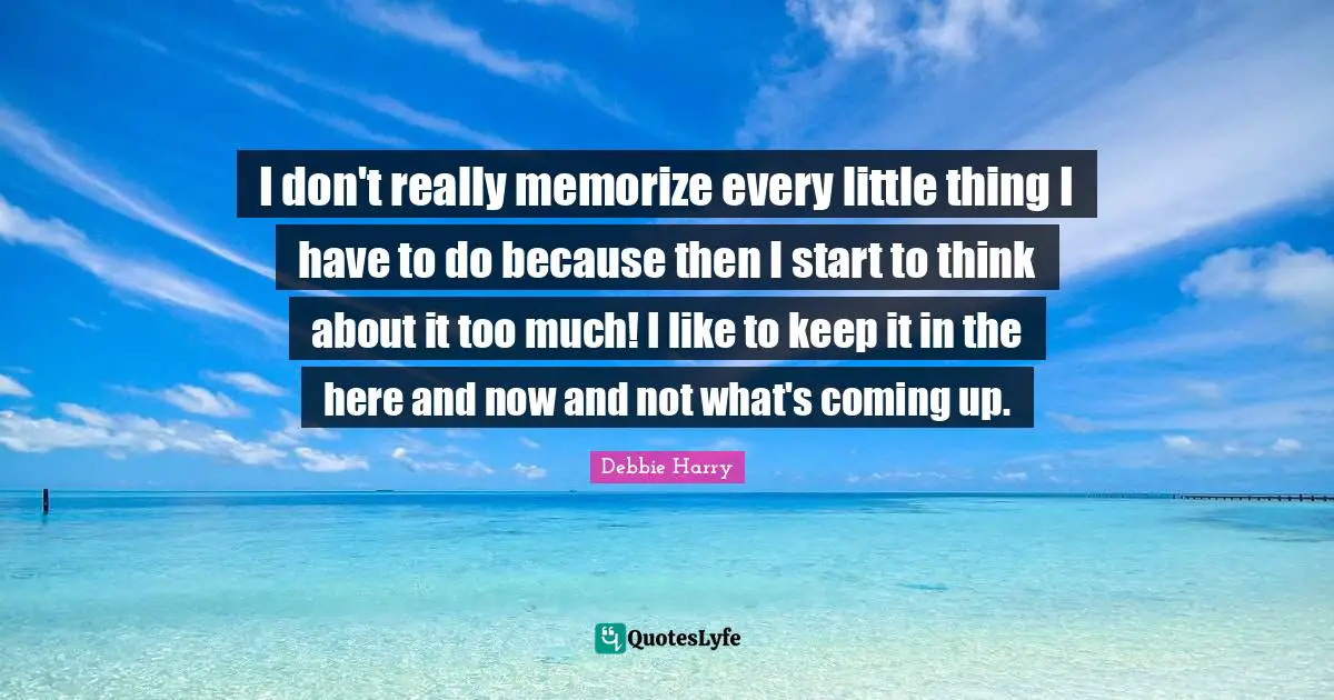 I don't really memorize every little thing I have to do because then I start to think about it too much! I like to keep it in the here and now and not what's coming up.