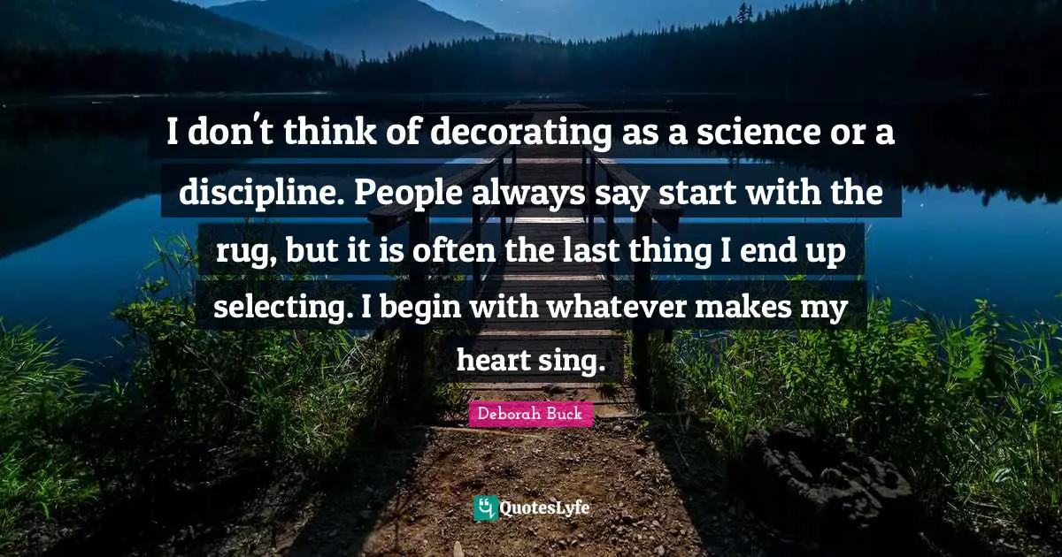 Deborah Quotes: "I don't think of decorating as a science or a discipline. People always say start with the rug, but it is often the last thing I end up selecting. I begin with whatever makes my heart sing."