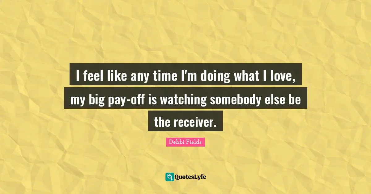 I feel like any time I'm doing what I love, my big pay-off is watching somebody else be the receiver.
