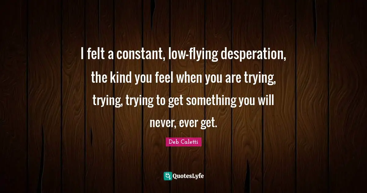 I felt a constant, low-flying desperation, the kind you feel when you are trying, trying, trying to get something you will never, ever get.