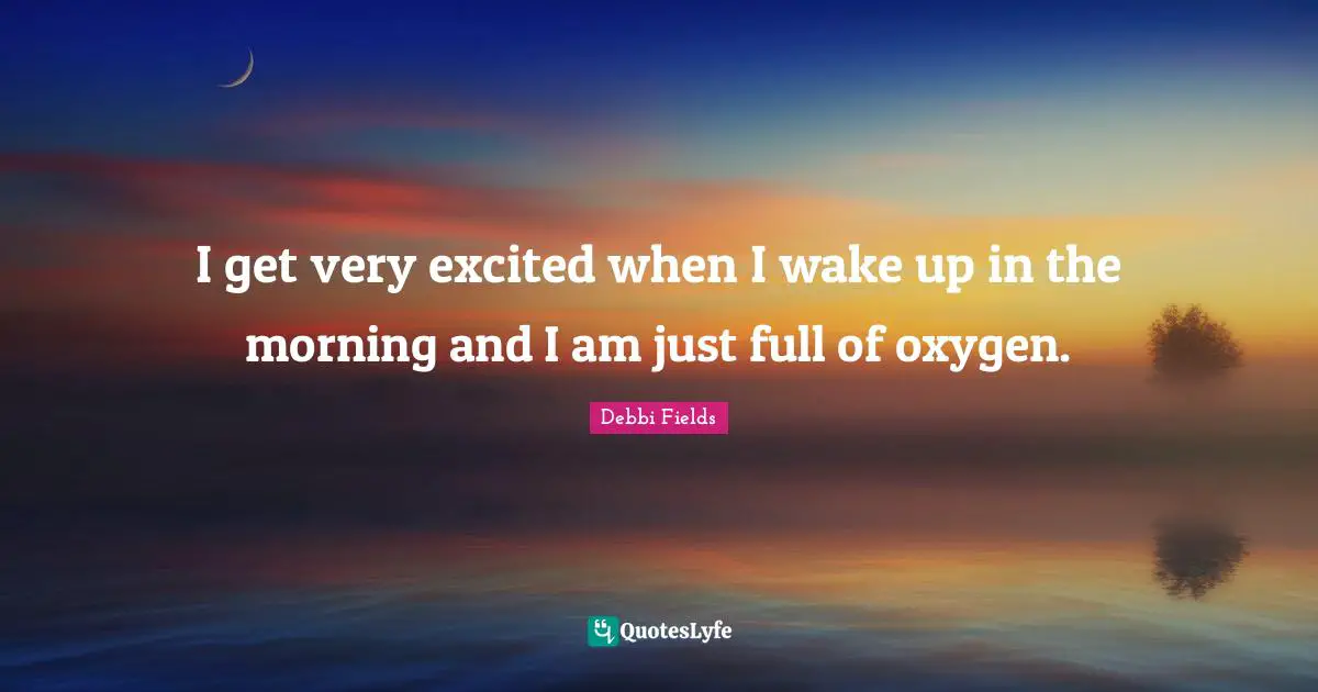 I get very excited when I wake up in the morning and I am just full of oxygen.