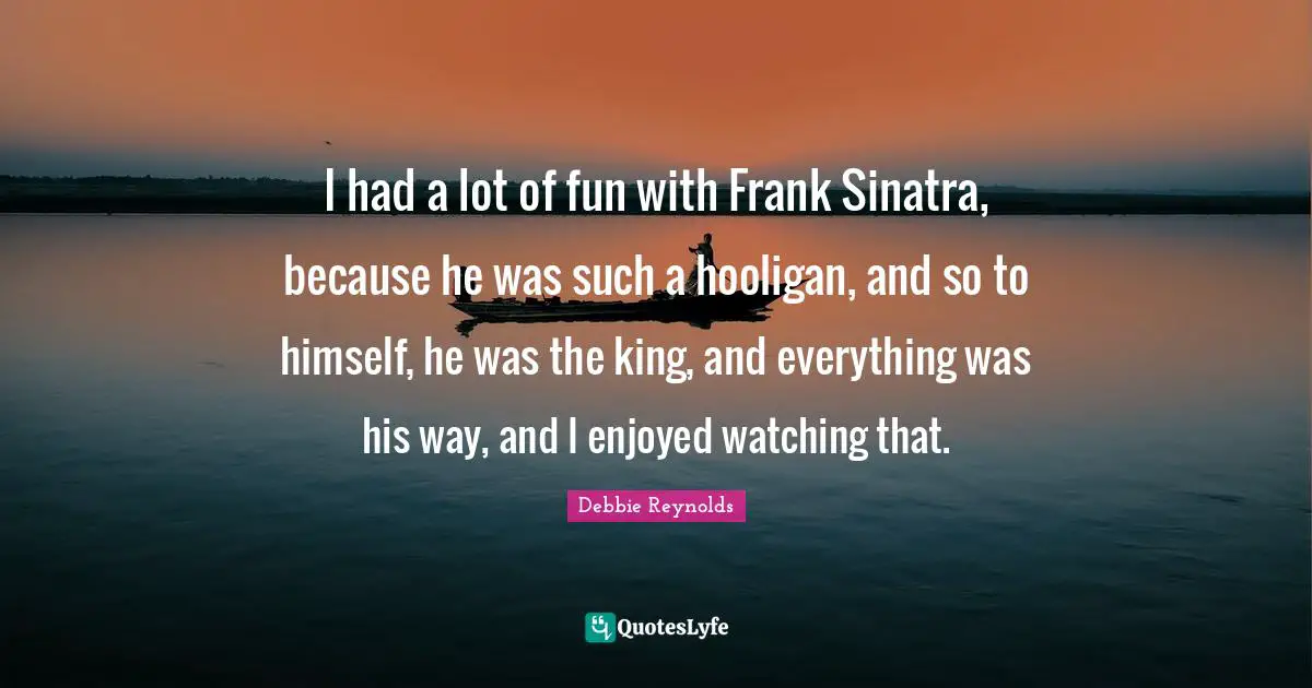 I had a lot of fun with Frank Sinatra, because he was such a hooligan, and so to himself, he was the king, and everything was his way, and I enjoyed watching that.