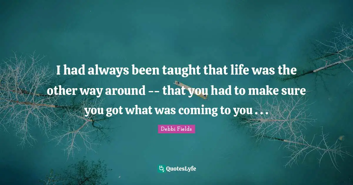 I had always been taught that life was the other way around -- that you had to make sure you got what was coming to you . . .