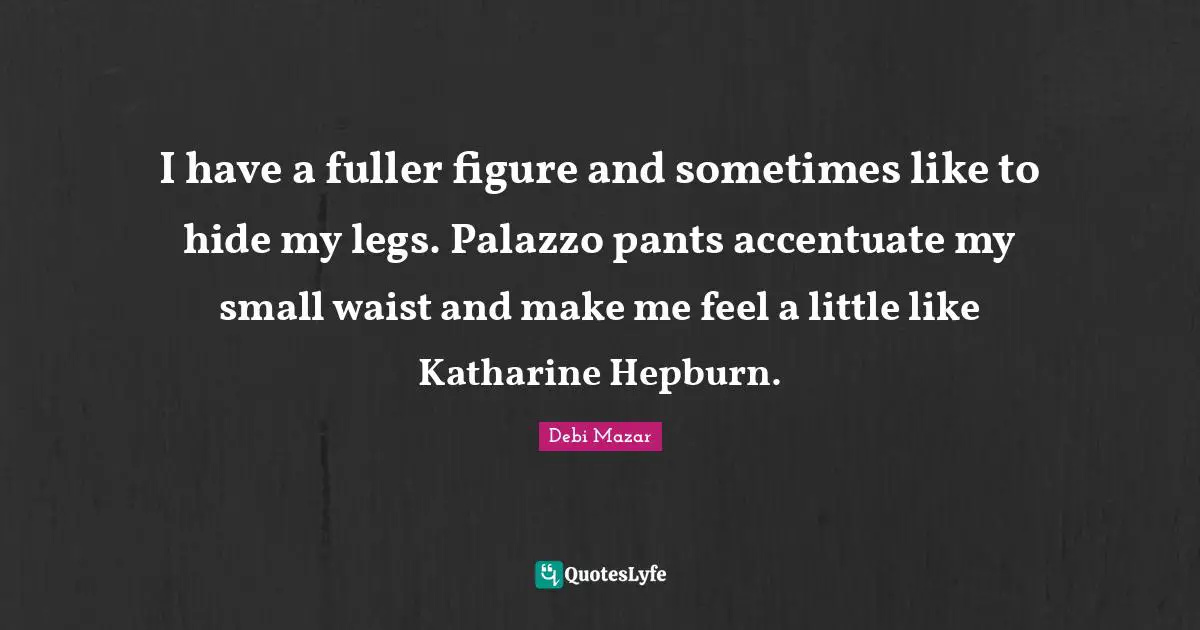 I have a fuller figure and sometimes like to hide my legs. Palazzo pants accentuate my small waist and make me feel a little like Katharine Hepburn.
