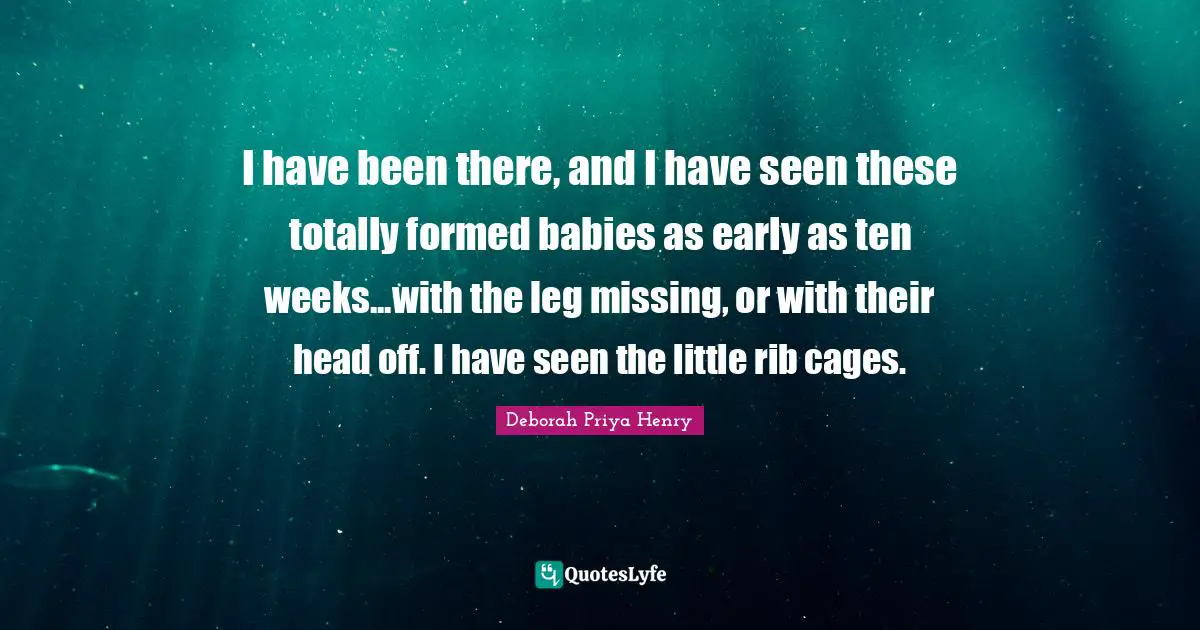 I have been there, and I have seen these totally formed babies as early as ten weeks...with the leg missing, or with their head off. I have seen the little rib cages.
