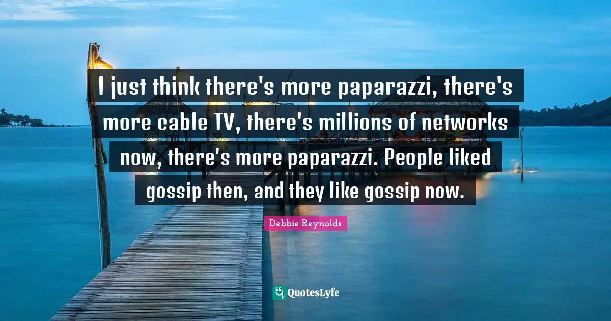 I just think there's more paparazzi, there's more cable TV, there's millions of networks now, there's more paparazzi. People liked gossip then, and they like gossip now.