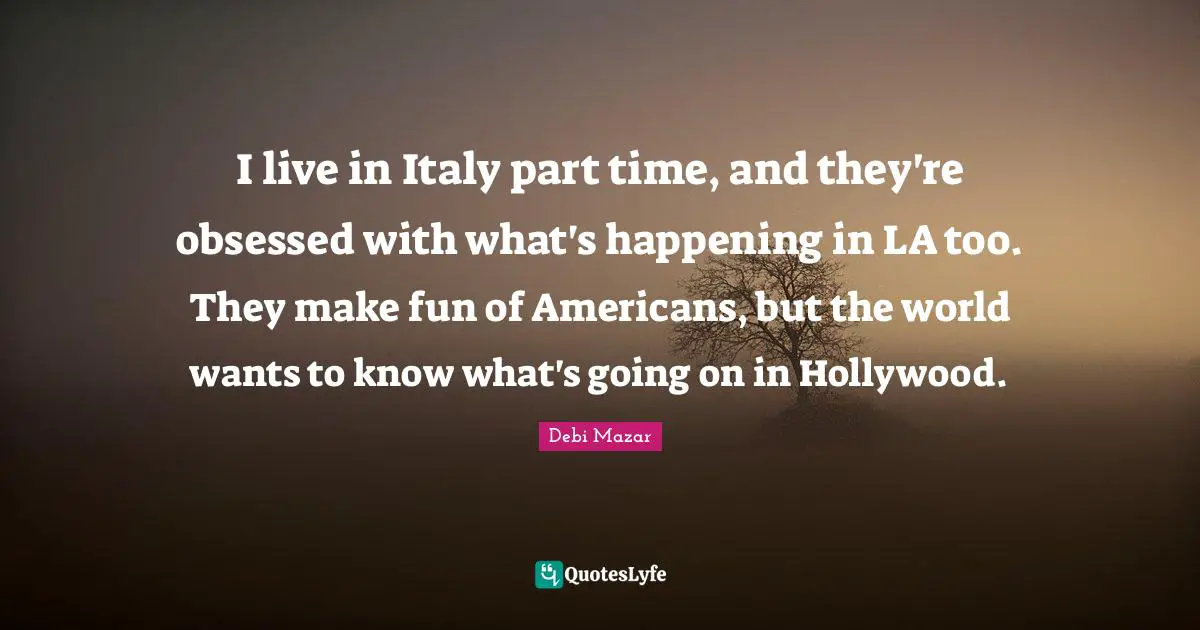 I live in Italy part time, and they're obsessed with what's happening in LA too. They make fun of Americans, but the world wants to know what's going on in Hollywood.